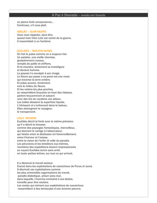 A Paz é Dourada – versão em francês
en pleine forêt amazonienne...
Continuez, s’il vous plaît.

ABELÃO – QUIM NEGRO
Vous vous rappelez, peut être,
quand mon frère Leto est rentré de la guerre.
Il ressemblait à un fantôme.


EUCLIDES – NOILTON NUNES
On fait le judas comme on a toujours fait.
Un patalon, une vieille chemise,
grossièrement cousus,
remplis de paille et chiffons.
Et le monstre, lentement se transfigure
et devient homme.
Le paysan l’a esculpté à son image.
Le fleuve qui passe à sa porte est une route
qui traverse la terre entière.
Et judas avance, lentement,
vers le milieu du fleuve.
Et les voisins les plus proches,
se rassemblent bruyants en haut des falaises,
parlent bruyamment et saluent
avec des tirs de carabine ces adieux.
Les balles blessent la superficie liquide,
L’hérissent et s’enfoncent dans le bateau.
Elles atteingnent le voyageur,
le transpercent.

LEILA RICHERS
Euclides décrit la forêt avec la même précision
qu’il a décrit la brousse;
comme des paysages fantastiques, merveilleux,
qui donnent le vertige à l’observateur,
qui hésite entre la désilusion et l’émerveillement,
entre l’horreur et l’extase,
entre la vision de l’enfer et celle du paradis.
Les péruviens et les brésiliens eux-mêmes,
membres des expéditions étaient impressionnés
en voyant Euclides écrire sans arrêt.
en toute petites lettres, sur tout ce qui arrivait.


Il a dénoncé le travail esclave
Exercé dans les exploitations de caoutchouc de Purus et Juruá.
Il décrivait ces exploitations comme
les plus criminelles organisations du travail,
 paradis diabolique, prison sans mur,
dans laquelle, l’homme enchaîné à ses dettes,
travaille pour être esclave.
Les routes qui mènent aux exploitations de caoutchouc
 ressemblent à des tentacules d’une énorme pieuvre,
 