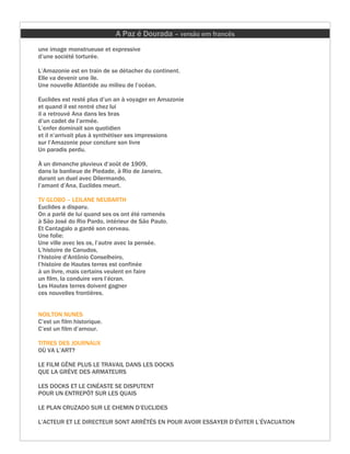 A Paz é Dourada – versão em francês
une image monstrueuse et expressive
d’une société torturée.

L’Amazonie est en train de se détacher du continent.
Elle va devenir une île.
Une nouvelle Atlantide au milieu de l’océan.

Euclides est resté plus d’un an à voyager en Amazonie
et quand il est rentré chez lui
il a retrouvé Ana dans les bras
d’un cadet de l’armée.
L’enfer dominait son quotidien
et il n’arrivait plus à synthétiser ses impressions
sur l’Amazonie pour conclure son livre
Un paradis perdu.

À un dimanche pluvieux d’août de 1909,
dans la banlieue de Piedade, à Rio de Janeiro,
durant un duel avec Dilermando,
l’amant d’Ana, Euclides meurt.

TV GLOBO – LEILANE NEUBARTH
Euclides a disparu.
On a parlé de lui quand ses os ont été ramenés
à São José do Rio Pardo, intérieur de São Paulo.
Et Cantagalo a gardé son cerveau.
Une folie:
Une ville avec les os, l’autre avec la pensée.
L’histoire de Canudos,
l’histoire d’Antônio Conselheiro,
l’histoire de Hautes terres est confinée
à un livre, mais certains veulent en faire
un film, la conduire vers l’écran.
Les Hautes terres doivent gagner
ces nouvelles frontières.


NOILTON NUNES
C’est un film historique.
C’est un film d’amour.

TITRES DES JOURNAUX
OÙ VA L’ART?

LE FILM GÊNE PLUS LE TRAVAIL DANS LES DOCKS
QUE LA GRÈVE DES ARMATEURS

LES DOCKS ET LE CINÉASTE SE DISPUTENT
POUR UN ENTREPÔT SUR LES QUAIS

LE PLAN CRUZADO SUR LE CHEMIN D’EUCLIDES

L’ACTEUR ET LE DIRECTEUR SONT ARRÊTÉS EN POUR AVOIR ESSAYER D’ÉVITER L’ÉVACUATION
 