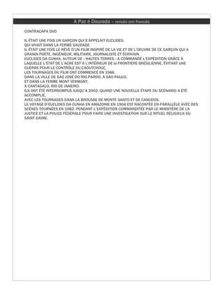 A Paz é Dourada – versão em francês
CONTRACAPA DVD

IL ÉTAIT UNE FOIS UN GARÇON QUI S’APPELAIT EUCLIDES,
QUI VIVAIT DANS LA FERME SAUDADE.
IL ÉTAIT UNE FOIS LE RÊVE D’UN FILM INSPIRÉ DE LA VIE ET DE L’OEUVRE DE CE GARÇON QUI A
GRANDI POÈTE, INGÉNIEUR, MILITAIRE, JOURNALISTE ET ÉCRIVAIN.
EUCLIDES DA CUNHA, AUTEUR DE « HAUTES TERRES » A COMMANDÉ L’EXPÉDITION GRÂCE À
LAQUELLE L’ÉTAT DE L’ACRE EST À L’INTÉRIEUR DE la FRONTIÈRE BRÉSILIENNE, ÉVITANT UNE
GUERRE POUR LE CONTRÔLE DU CAOUTCHOUC.
LES TOURNAGES DU FILM ONT COMMENCÉ EN 1986
DANS LA VILLE DE SÃO JOSÉ DO RIO PARDO, À SÃO PAULO,
ET DANS LA FERME MONT VERMONT,
À CANTAGALO, RIO DE JANEIRO.
ILS ONT ÉTÉ INTERROMPUS JUSQU’À 2002, QUAND UNE NOUVELLE ÉTAPE DU SCÉNARIO A ÉTÉ
ACCOMPLIE,
AVEC LES TOURNAGES DANS LA BROUSSE DE MONTE SANTO ET DE CANUDOS.
LE VOYAGE D’EUCLIDES DA CUNHA EN AMAZONIE EN 1904 EST RACONTÉE EN PARALLÈLE AVEC DES
SCÈNES TOURNÉES EN 1982, PENDANT L’EXPÉDITION COMMANDITÉE PAR LE MINISTÈRE DE LA
JUSTICE ET LA POLICE FÉDÉRALE POUR FAIRE UNE INVESTIGATION SUR LE RITUEL RÉLIGIEUX DU
SAINT DAIME.
 