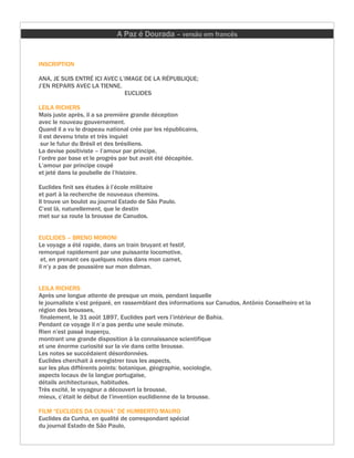 A Paz é Dourada – versão em francês


INSCRIPTION

ANA, JE SUIS ENTRÉ ICI AVEC L’IMAGE DE LA RÉPUBLIQUE;
J’EN REPARS AVEC LA TIENNE.
                              EUCLIDES

LEILA RICHERS
Mais juste après, il a sa première grande déception
avec le nouveau gouvernement.
Quand il a vu le drapeau national crée par les républicains,
il est devenu triste et très inquiet
 sur le futur du Brésil et des brésiliens.
La devise positiviste – l’amour par principe,
l’ordre par base et le progrès par but avait été décapitée.
L’amour par principe coupé
et jeté dans la poubelle de l’histoire.

Euclides finit ses études à l’école militaire
et part à la recherche de nouveaux chemins.
Il trouve un boulot au journal Estado de São Paulo.
C’est là, naturellement, que le destin
met sur sa route la brousse de Canudos.


EUCLIDES – BRENO MORONI
Le voyage a été rapide, dans un train bruyant et festif,
remorqué rapidement par une puissante locomotive,
 et, en prenant ces quelques notes dans mon carnet,
il n’y a pas de poussière sur mon dolman.


LEILA RICHERS
Après une longue attente de presque un mois, pendant laquelle
le journaliste s’est préparé, en rassemblant des informations sur Canudos, Antônio Conselheiro et la
région des brousses,
 finalement, le 31 août 1897, Euclides part vers l’intérieur de Bahia.
Pendant ce voyage il n’a pas perdu une seule minute.
Rien n’est passé inaperçu,
montrant une grande disposition à la connaissance scientifique
et une énorme curiosité sur la vie dans cette brousse.
Les notes se succédaient désordonnées.
Euclides cherchait à enregistrer tous les aspects,
sur les plus différents points: botanique, géographie, sociologie,
aspects locaux de la langue portugaise,
détails architecturaux, habitudes.
Très excité, le voyageur a découvert la brousse,
mieux, c’était le début de l’invention euclidienne de la brousse.

FILM “EUCLIDES DA CUNHA” DE HUMBERTO MAURO
Euclides da Cunha, en qualité de correspondant spécial
du journal Estado de São Paulo,
 