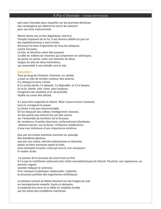 A Paz é Dourada – versão em francês
part pour Canudos pour enquêter sur les journées décisives
des campagnes qui allaient lui servir de scénario
pour son livre monumental.

Monte Santo est un lieu légendaire, décrit-il.
Temple imposant de la foi, il est devenu célèbre le jour où
les expéditionnaires y sont entrés,
devenant la base d’opération de tous les attaques
contre Canudos.
Là bas, la dévotion naïve des paysans
a taillé de milliers de marches qui serpentent en colimaçon,
de pente en pente, cette voie blanche de silice,
longue de plus de deux kilomètres,
qui ressemble à une échelle vers le ciel.

EUCLIDES ?
Tout au long de l’histoire, l’homme, en réalité,
a joué un rôle de terrible créateur des déserts.
Il a attaqué la terre à fond.
Il l’a rendu stérile, l’a blessée, l’a dégradée, et il l’a laissée,
ici et là, stérile, vide, triste, pour toujours.
Imaginons les résultats d’un tel procédé,
répété au cours des siècles.

Il a peut être engendré le désert. Mais il peut encore l’anéantir,
tout en corrigeant le passé.
La tâche n’est pas insurmontable.
Si l’on bloquait des vallées intelligement choisies,
en des points peu distant les uns des autres
sur l’ensemble du territoire de la brousse,
de nombreux et petits réservoirs, uniformément distribués,
 allaient exercer, sur la durée, l’influence modératrice
d’une mer intérieure d’une importance extrême.

Que par les routes autrefois ouvertes au passage
des bataillons glorieux,
que par ces routes, demain silencieuses et désertes,
passe un héro anonyme après la lutte,
sans triomphe bruyant, mais qui sera le vrai vainqueur:
le maître école.

 Le paysan de la brousse est avant tout un fort.
Il n’a pas le rachitisme exténuant des métis neurasthéniques du littoral. Pourtant, son apparence, au
premier regard,
semble indiquer le contraire.
Il lui manque la plastique impeccable, l’aplomb,
la structure parfaite des organismes athlétiques.

Le plateau central du Brésil descend sur les rivages du sud
en escarpements massifs, hauts et abruptes;
il surplomb les mers et se délie en méplats nivelés
par les faîtes des cordillères maritimes.
 