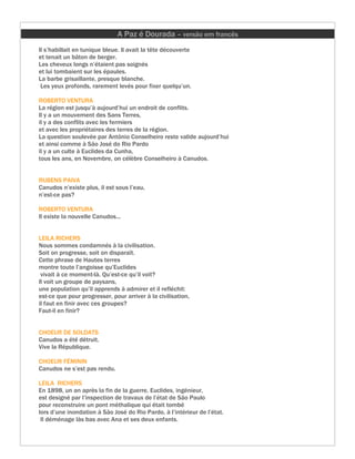 A Paz é Dourada – versão em francês
Il s’habillait en tunique bleue. Il avait la tête découverte
et tenait un bâton de berger.
Les cheveux longs n’étaient pas soignés
et lui tombaient sur les épaules.
La barbe grisaillante, presque blanche.
 Les yeux profonds, rarement levés pour fixer quelqu’un.

ROBERTO VENTURA
La région est jusqu’à aujourd’hui un endroit de conflits.
Il y a un mouvement des Sans Terres,
il y a des conflits avec les fermiers
et avec les propriétaires des terres de la région.
La question soulevée par Antônio Conselheiro reste valide aujourd’hui
et ainsi comme à São José do Rio Pardo
il y a un culte à Euclides da Cunha,
tous les ans, en Novembre, on célèbre Conselheiro à Canudos.


RUBENS PAIVA
Canudos n’existe plus, il est sous l’eau,
n’est-ce pas?

ROBERTO VENTURA
Il existe la nouvelle Canudos...


LEILA RICHERS
Nous sommes condamnés à la civilisation.
Soit on progresse, soit on disparaît.
Cette phrase de Hautes terres
montre toute l’angoisse qu’Euclides
 vivait à ce moment-là. Qu’est-ce qu’il voit?
Il voit un groupe de paysans,
une population qu’il apprends à admirer et il refléchit:
est-ce que pour progresser, pour arriver à la civilisation,
il faut en finir avec ces groupes?
Faut-il en finir?


CHOEUR DE SOLDATS
Canudos a été détruit.
Vive la République.

CHOEUR FÉMININ
Canudos ne s’est pas rendu.

LEILA RICHERS
En 1898, un an après la fin de la guerre, Euclides, ingénieur,
est designé par l’inspection de travaux de l’état de São Paulo
pour reconstruire un pont méthalique qui était tombé
lors d’une inondation à São José do Rio Pardo, à l’intérieur de l’état.
 Il déménage làs bas avec Ana et ses deux enfants.
 