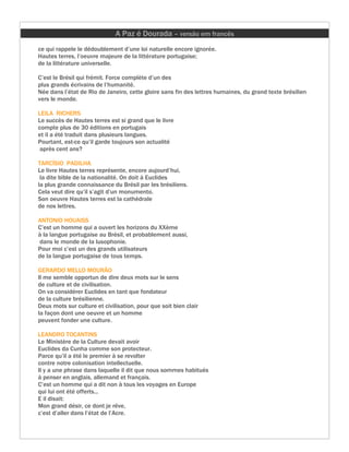 A Paz é Dourada – versão em francês
ce qui rappele le dédoublement d’une loi naturelle encore ignorée.
Hautes terres, l’oeuvre majeure de la littérature portugaise;
de la littérature universelle.

C’est le Brésil qui frémit. Force complète d’un des
plus grands écrivains de l’humanité.
Née dans l’état de Rio de Janeiro, cette gloire sans fin des lettres humaines, du grand texte brésilien
vers le monde.

LEILA RICHERS
Le succès de Hautes terres est si grand que le livre
compte plus de 30 éditions en portugais
et il a été traduit dans plusieurs langues.
Pourtant, est-ce qu’il garde toujours son actualité
 après cent ans?

TARCÍSIO PADILHA
Le livre Hautes terres représente, encore aujourd’hui,
 la dite bible de la nationalité. On doit à Euclides
la plus grande connaissance du Brésil par les brésiliens.
Cela veut dire qu’il s’agit d’un monumento.
Son oeuvre Hautes terres est la cathédrale
de nos lettres.

ANTONIO HOUAISS
C’est un homme qui a ouvert les horizons du XXème
à la langue portugaise au Brésil, et probablement aussi,
dans le monde de la lusophonie.
Pour moi c’est un des grands utilisateurs
de la langue portugaise de tous temps.

GERARDO MELLO MOURÃO
Il me semble opportun de dire deux mots sur le sens
de culture et de civilisation.
On va considérer Euclides en tant que fondateur
de la culture brésilienne.
Deux mots sur culture et civilisation, pour que soit bien clair
la façon dont une oeuvre et un homme
peuvent fonder une culture.

LEANDRO TOCANTINS
Le Ministère de la Culture devait avoir
Euclides da Cunha comme son protecteur.
Parce qu’il a été le premier à se revolter
contre notre colonisation intellectuelle.
Il y a une phrase dans laquelle il dit que nous sommes habitués
à penser en anglais, allemand et français.
C’est un homme qui a dit non à tous les voyages en Europe
qui lui ont été offerts...
E il disait:
Mon grand désir, ce dont je rêve,
c’est d’aller dans l’état de l’Acre.
 