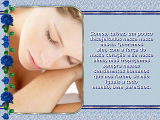 Somos, talvez, um pouco
desajeitados nessa nossa
    busca. Queremos
   sim, com a força do
nosso coração e da nossa
 alma, mas tropeçamos
     sempre nesses
 sentimentos humanos
 que nos fazem, se não
      iguais a todo
 mundo, bem parecidos.
 