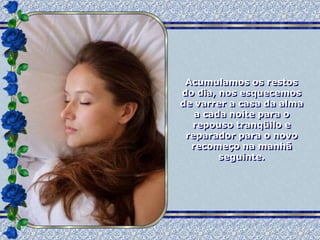 Acumulamos os restos
do dia, nos esquecemos
de varrer a casa da alma
   a cada noite para o
  repouso tranqüilo e
 reparador para o novo
  recomeço na manhã
        seguinte.
 