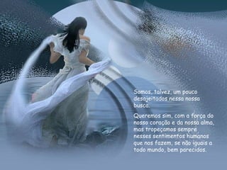 Somos, talvez, um pouco desajeitados nessa nossa busca.  Queremos sim, com a força do nosso coração e da nossa alma, mas tropeçamos sempre nesses sentimentos humanos que nos fazem, se não iguais a todo mundo, bem parecidos.  