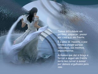 Temos dificuldade em perdoar, esquecer, passar por cima e ir em frente. E a alma se inquieta, a paz tarda a chegar porque colocamos, nós mesmos, impedimentos.  Achamos que dar o braço a torcer e seguir em frente seria nos curvar e somos por demais orgulhosos para isso.  