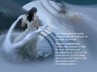 Não haverá paz no mundo enquanto ela não começar no coração do homem. Enquanto esse mesmo homem não começar a tirar de si as pedrinhas que incomodam a si e aos outros e não pensar na felicidade alheia como um objetivo tão importante como a felicidade própria. 