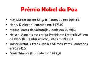 Prémio Nobel da Paz
•
•
•
•

Rev. Martin Luther King, Jr. (laureado em 1964);1
Henry Kissinger (laureado em 1973);2
Madre Teresa de Calcutá(laureada em 1979);3
Nelson Mandela e o antigo Presidente Frederik Willem
de Klerk (laureados em conjunto em 1993);4
• Yasser Arafat, Yitzhak Rabin e Shimon Peres (laureados
em 1994);5
• David Trimble (laureado em 1998);6

 