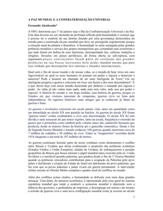 1
A PAZ MUNDIAL E A CONFRATERNIZAÇÃO UNIVERSAL
Fernando Alcoforado*
A ONU determina que 1º de janeiro seja o Dia da Confraternização Universal e da Paz.
Esta data deveria ser um momento de profunda reflexão pela humanidade e concluir que
é preciso ter o controle de seu destino lutando por uma governança democrática do
mundo para a construção da paz mundial que deve ser perseguida urgentemente porque
a situação atual do planeta é dramática. A humanidade se sente esmagada pelas grandes
potências mundiais a serviço dos grupos monopolistas que comandam suas economias e
que tudo fazem em defesa de seus interesses, desrespeitando leis, culturas, tradições e
religiões. Invasões em países periféricos, de forma aberta ou sub-reptícia, com
argumentos pouco convincente s fazem parte do cotidiano das grandes
potênc ia s na sua busca incessa nte pelo poder mundial mesmo que para
isso tenham que desrespeitar leis internas e tratados internacionais.
Qual será o fim de nosso mundo e de nossas vidas, se o mundo de hoje virou um caos
ingovernável no qual os seres humanos só pensam em poder e riqueza e destroem a
natureza? Pode o homem ser chamado de ser mais inteligente da Terra? Um ser
inteligente pregaria a guerra e colocaria em risco seu futuro e dos seus descendentes? É
o que fazem hoje com nosso mundo destruindo por dinheiro e matando por riqueza e
poder. As vidas já não valem mais nada, nada mais tem valor, tudo isso por poder e
riqueza! A história do mundo é, em larga medida, uma história de guerras, porque os
Estados em que vivemos nasceram de conquistas, guerras civis ou lutas pela
independência. Os registros históricos mais antigos que se conhecem já falam de
guerras e lutas.
As guerras e revoluções cresceram em escala jamais vista, tanto em quantidade como
em intensidade no século XX sem paralelo na história. As guerras do século XX foram
“guerras totais” contra combatentes e civis sem discriminação. O século XX foi sem
dúvida o mais assassino de que temos registro, tanto na escala, frequência e extensão da
guerra que o preencheu como também pelo volume único das catástrofes humanas que
produziu, desde as maiores fomes da história até o genocídio sistemático. Desde o fim
da Segunda Guerra Mundial o mundo conheceu 160 guerras quando morreram cerca de
7 milhões de soldados e 30 milhões de civis. Todas as "megamortes" ocorridas desde
1914 chegaram a um total de 187 milhões de mortos.
As guerras continuam fazendo parte de nosso cotidiano como demonstram o conflito
entre Rússia e Ucrânia que deixa evidenciado o propósito das potências ocidentais
(Estados Unidos e União Europeia), aliadas da Ucrânia, de enfraquecerem a posição
geopolítica da Rússia que busca retomar o papel mundial antes exercido pela ex- União
Soviética e a insolúvel questão palestina, que perdura desde o fim da 1ª Guerra Mundial
quando as potências vencedoras contribuíram para a ocupação da Palestina pelo povo
judeu e facilitaram a criação do Estado de Israel em detrimento do povo palestino, que
faz com que os povos palestino e judeu vivam em guerra permanente. A intervenção
militar recente no Oriente Médio completa o quadro atual de conflitos no mundo.
Além dos conflitos acima citados, a humanidade se defronta com mais duas grandes
ameaças. Uma delas, de natureza econômica, é representada pela crise geral do sistema
capitalista mundial que tende a conduzir a economia mundial à depressão com a
falência dos governos, a quebradeira de empresas, o desemprego em massa e até mesmo
a eclosão de guerras civis e uma nova conflagração mundial como já ocorreu no século
 