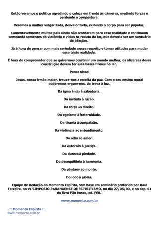 Então veremos o político agredindo o colega em frente às câmeras, medindo forças e
                               perdendo a compostura.

    Veremos a mulher vulgarizada, desvalorizada, exibindo o corpo para ser popular.

 Lamentavelmente muitos pais ainda não acordaram para essa realidade e continuam
semeando sementes de violência e vícios no reduto do lar, que deveria ser um santuário
                                    de bênçãos.

  Já é hora de pensar com mais seriedade a esse respeito e tomar atitudes para mudar
                                essa triste realidade.

É hora de compreender que se quisermos construir um mundo melhor, os alicerces dessa
                   construção devem ter suas bases firmes no lar.

                                      Pense nisso!

     Jesus, nosso irmão maior, trouxe-nos a receita da paz. Com o seu ensino moral
                        poderemos erguer-nos, da treva à luz.

                              Da ignorância à sabedoria.

                                  Do instinto à razão.

                                  Da força ao direito.

                              Do egoísmo à fraternidade.

                                Da tirania à compaixão.

                             Da violência ao entendimento.

                                   Do ódio ao amor.

                                 Da extorsão à justiça.

                                 Da dureza à piedade.

                             Do desequilíbrio à harmonia.

                                Do pântano ao monte.

                                   Do lodo à glória.

  Equipe de Redação do Momento Espírita, com base em seminário proferido por Raul
Teixeira, no VI SIMPÓSIO PARANAENSE DE ESPIRITISMO, no dia 27/05/03, e no cap. 61
                            do livro Pão Nosso, ed. FEB.

                                www.momento.com.br

..:: Momento Espírita ::..
www.momento.com.br
 