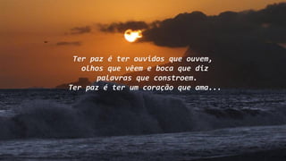 Ter paz é ter ouvidos que ouvem,
olhos que vêem e boca que diz
palavras que constroem.
Ter paz é ter um coração que ama...
 