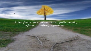 É ter forças para voltar atrás, pedir perdão,
refazer o caminho, agradecer...
 