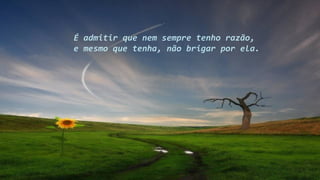 É admitir que nem sempre tenho razão,
e mesmo que tenha, não brigar por ela.
 
