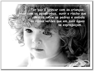 Ter paz é brincar com as crianças,  voar com os passarinhos, ouvir o riacho que desliza sobre as pedras e embala  os ramos verdes que em suas águas  se espreguiçam...   