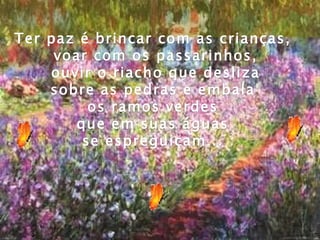 Ter paz é brincar com as crianças,  voar com os passarinhos, ouvir o riacho que desliza  sobre as pedras e embala  os ramos verdes  que em suas águas  se espreguiçam...  