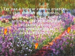 Ter paz é brincar com as crianças,
     voar com os passarinhos,
    ouvir o riacho que desliza
    sobre as pedras e embala
          os ramos verdes
        que em suas águas
         se espreguiçam...
 