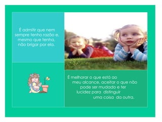 É melhorar o que está ao  meu alcance, aceitar o que não  pode ser mudado e ter  lucidez para  distinguir  uma coisa  da outra.   É admitir que nem sempre tenho razão e, mesmo que tenha,  não brigar por ela.  