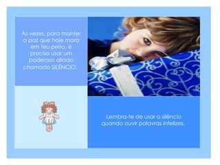 Lembra-te de usar o silêncio quando ouvir palavras infelizes.  Às vezes, para manter a paz que hoje mora em teu peito, é preciso usar um poderoso aliado chamado SILÊNCIO.   