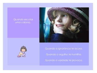 Quando a ignorância te acusa.  Quando o orgulho te humilha.   Quando a vaidade te provoca.  Quando escutas uma calúnia.  