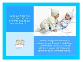 A paz que trago hoje em meu peito é diferente da paz que eu sonhei um dia...   Quando se é jovem ou imaturo, imagina-se que ter paz é poder fazer o que se quer, repousar, ficar em silêncio e jamais enfrentar uma contradição ou uma decepção.   