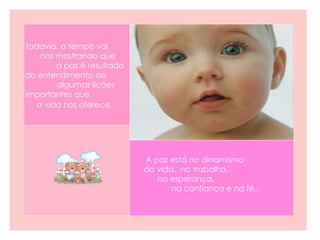 Todavia, o tempo vai  nos mostrando que  a paz é resultado do entendimento de  algumas lições importantes que  a vida nos oferece.   A paz está no dinamismo  da vida,  no trabalho,  na esperança,  na confiança e na fé... 