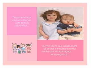 ouvir o riacho que desliza sobre as pedras e embala os ramos verdes que em suas águas  se espreguiçam...   Ter paz é brincar com as crianças, voar com os passarinhos... 