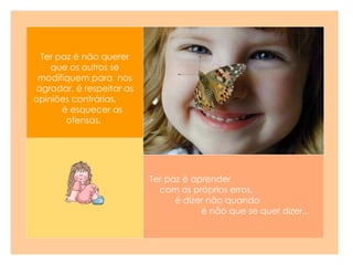 Ter paz é aprender  com os próprios erros,  é dizer não quando  é não que se quer dizer...  Ter paz é não querer que os outros se modifiquem para  nos agradar, é respeitar as opiniões contrárias,  é esquecer as ofensas.   