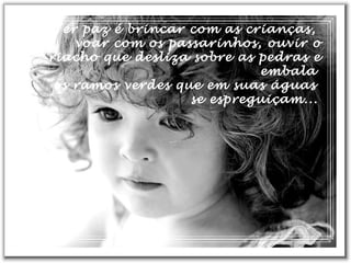 Ter paz é brincar com as crianças,
voar com os passarinhos, ouvir o
riacho que desliza sobre as pedras e
embala
os ramos verdes que em suas águas
se espreguiçam...
 
