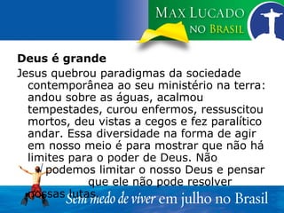 Deus é grande Jesus quebrou paradigmas da sociedade contemporânea ao seu ministério na terra: andou sobre as águas, acalmou tempestades, curou enfermos, ressuscitou mortos, deu vistas a cegos e fez paralítico andar. Essa diversidade na forma de agir em nosso meio é para mostrar que não há limites para o poder de Deus. Não  podemos limitar o nosso Deus e pensar  que ele não pode resolver nossas lutas.  