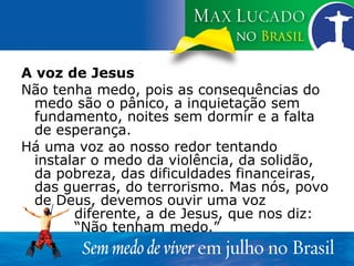 A voz de Jesus Não tenha medo, pois as consequências do medo são o pânico, a inquietação sem fundamento, noites sem dormir e a falta de esperança. Há uma voz ao nosso redor tentando instalar o medo da violência, da solidão, da pobreza, das dificuldades financeiras, das guerras, do terrorismo. Mas nós, povo de Deus, devemos ouvir uma voz  diferente, a de Jesus, que nos diz:  “Não tenham medo.” 