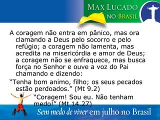 A coragem não entra em pânico, mas ora clamando a Deus pelo socorro e pelo refúgio; a coragem não lamenta, mas acredita na misericórdia e amor de Deus; a coragem não se enfraquece, mas busca força no Senhor e ouve a voz do Pai chamando e dizendo:  “ Tenha bom animo, filho; os seus pecados estão perdoados.” (Mt 9.2) “ Coragem! Sou eu. Não tenham  medo!” (Mt 14.27) 