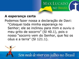 A esperança certa Podemos fazer nossa a declaração de Davi: “Coloquei toda minha esperança no Senhor; ele se inclinou para mim e ouviu o meu grito de socorro” (Sl 40.1), pois o nosso “socorro vem do Senhor, que fez os céus e a terra” (Sl 121.1). 