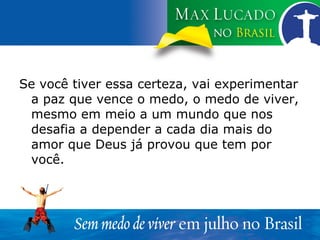 Se você tiver essa certeza, vai experimentar a paz que vence o medo, o medo de viver, mesmo em meio a um mundo que nos desafia a depender a cada dia mais do amor que Deus já provou que tem por você. 