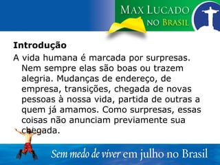 Introdução A vida humana é marcada por surpresas. Nem sempre elas são boas ou trazem alegria. Mudanças de endereço, de empresa, transições, chegada de novas pessoas à nossa vida, partida de outras a quem já amamos. Como surpresas, essas coisas não anunciam previamente sua chegada. 