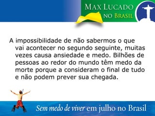A impossibilidade de não sabermos o que vai acontecer no segundo seguinte, muitas vezes causa ansiedade e medo. Bilhões de pessoas ao redor do mundo têm medo da morte porque a consideram o final de tudo e não podem prever sua chegada. 