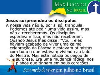 Jesus surpreendeu os discípulos A nossa vida não é, por si só, tranquila. Podemos até pedir uma vida assim, mas não a receberemos. Os discípulos esperavam isso, mas não receberam. Quando Jesus lhes disse: “Vou”, eles haviam acabado de viver uma calma celebração da Páscoa e estavam otimistas com tudo o que estavam vivendo ao lado do Mestre. Mas esta notícia os pegou de  surpresa. Era uma mudança radical nos  planos que tinham em seus corações. 