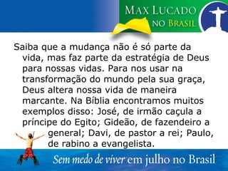 Saiba que a mudança não é só parte da vida, mas faz parte da estratégia de Deus para nossas vidas. Para nos usar na transformação do mundo pela sua graça, Deus altera nossa vida de maneira marcante. Na Bíblia encontramos muitos exemplos disso: José, de irmão caçula a príncipe do Egito; Gideão, de fazendeiro a  general; Davi, de pastor a rei; Paulo,  de rabino a evangelista. 