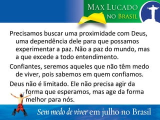 Precisamos buscar uma proximidade com Deus, uma dependência dele para que possamos experimentar a paz. Não a paz do mundo, mas a que excede a todo entendimento. Confiantes, seremos aqueles que não têm medo de viver, pois sabemos em quem confiamos. Deus não é limitado. Ele não precisa agir da  forma que esperamos, mas age da forma  melhor para nós. 