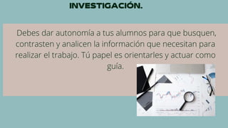 Debes dar autonomía a tus alumnos para que busquen,
contrasten y analicen la información que necesitan para
realizar el trabajo. Tú papel es orientarles y actuar como
guía.
 