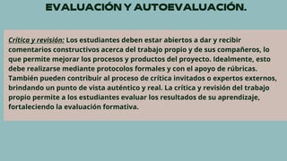 Crítica y revisión: Los estudiantes deben estar abiertos a dar y recibir
comentarios constructivos acerca del trabajo propio y de sus compañeros, lo
que permite mejorar los procesos y productos del proyecto. Idealmente, esto
debe realizarse mediante protocolos formales y con el apoyo de rúbricas.
También pueden contribuir al proceso de crítica invitados o expertos externos,
brindando un punto de vista auténtico y real. La crítica y revisión del trabajo
propio permite a los estudiantes evaluar los resultados de su aprendizaje,
fortaleciendo la evaluación formativa.
 