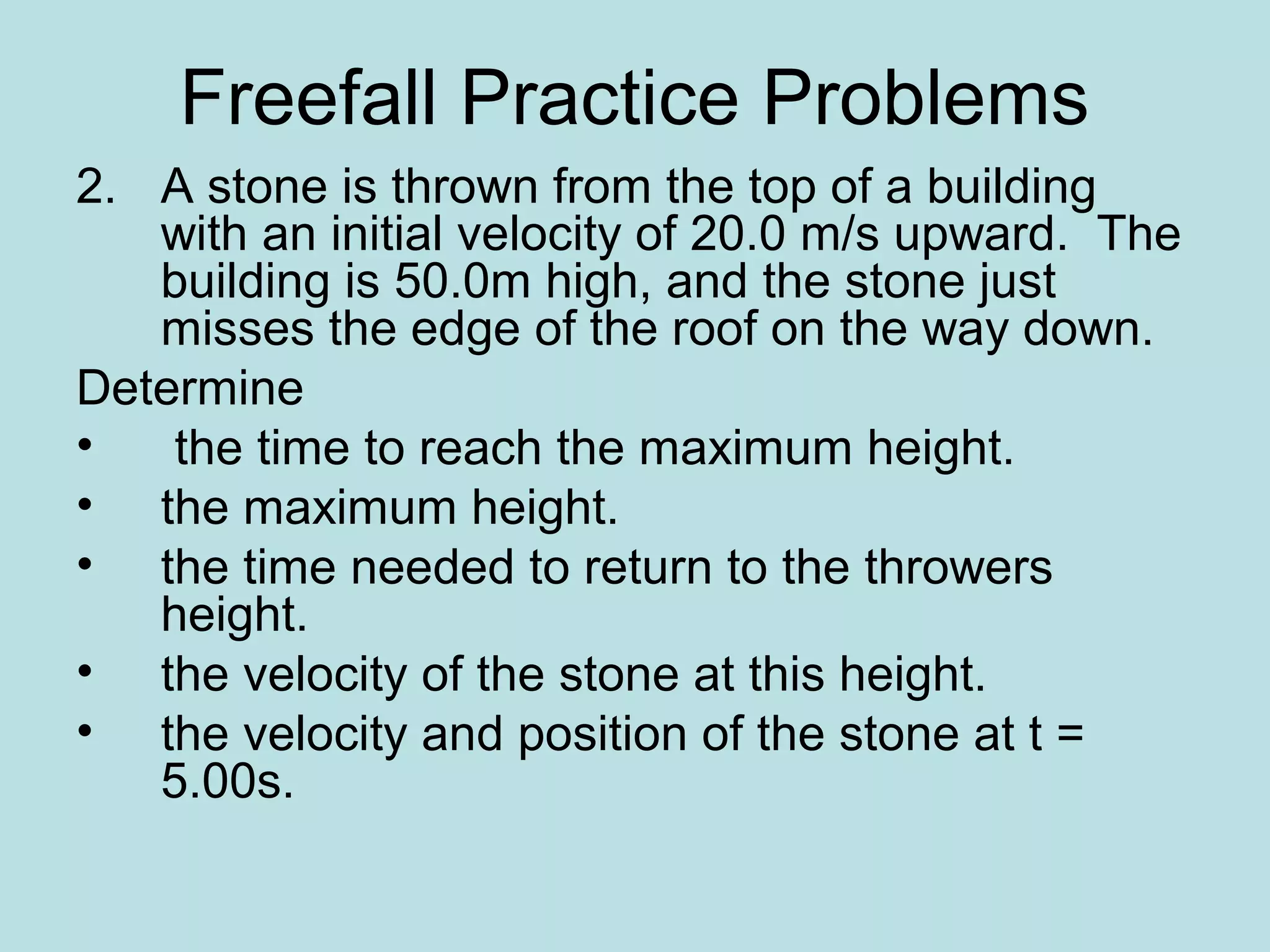 Freefall Practice Problems
2. A stone is thrown from the top of a building
with an initial velocity of 20.0 m/s upward. The
building is 50.0m high, and the stone just
misses the edge of the roof on the way down.
Determine
• the time to reach the maximum height.
• the maximum height.
• the time needed to return to the throwers
height.
• the velocity of the stone at this height.
• the velocity and position of the stone at t =
5.00s.
 