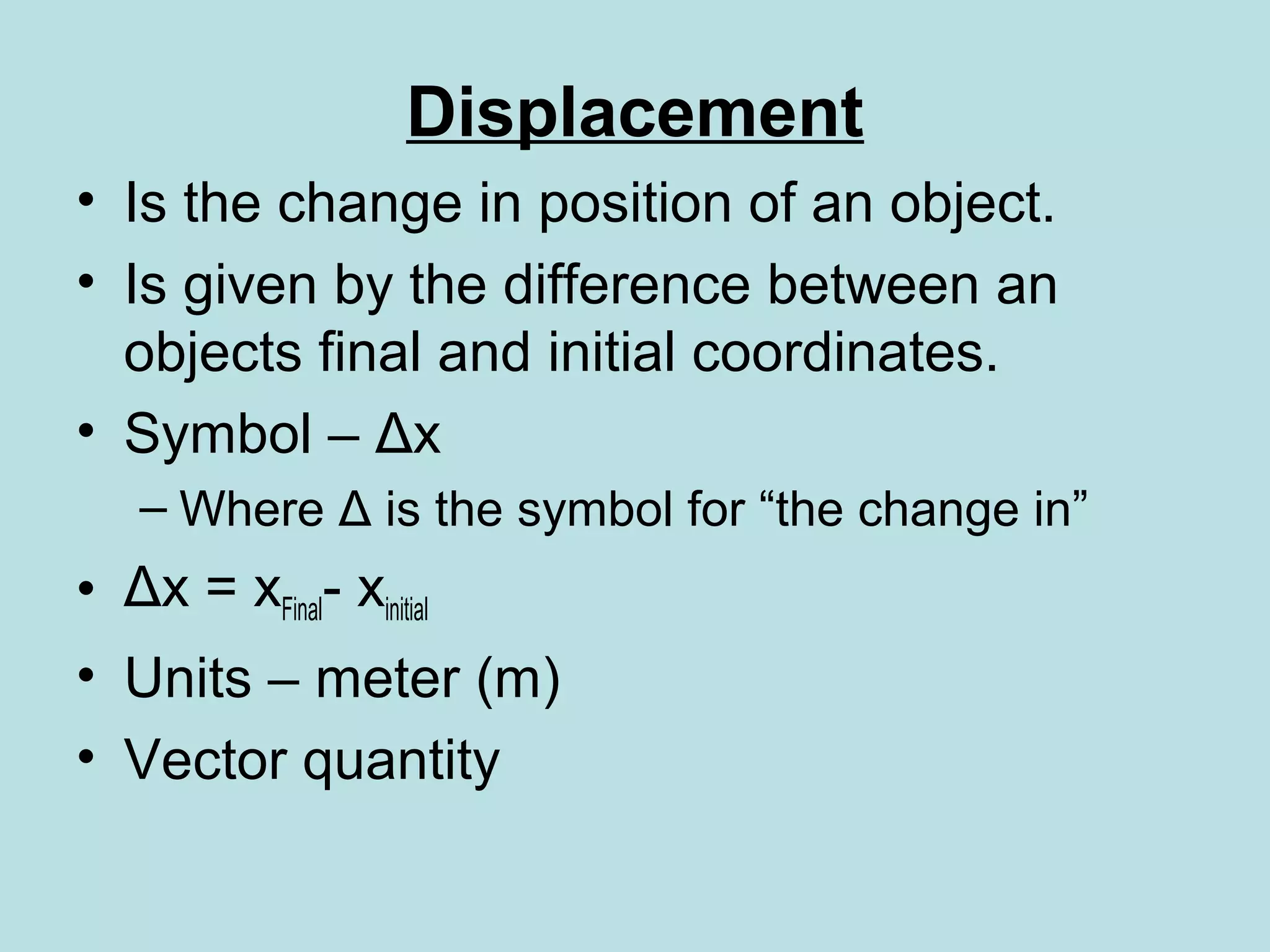 Displacement
• Is the change in position of an object.
• Is given by the difference between an
objects final and initial coordinates.
• Symbol – Δx
– Where Δ is the symbol for “the change in”
• Δx = xFinal- xinitial
• Units – meter (m)
• Vector quantity
 