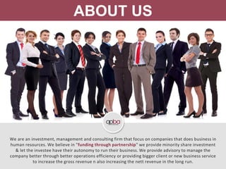 ABOUT US
We are an investment, management and consulting firm that focus on companies that does business in
human resources. We believe in "funding through partnership" we provide minority share investment
& let the investee have their autonomy to run their business. We provide advisory to manage the
company better through better operations efficiency or providing bigger client or new business service
to increase the gross revenue n also increasing the nett revenue in the long run.
 