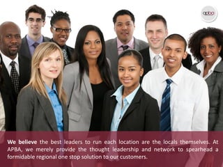 We believe the best leaders to run each location are the locals themselves. At
APBA, we merely provide the thought leadership and network to spearhead a
formidable regional one stop solution to our customers.
 
