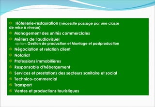 Hôtellerie-restauration (nécessite passage par une classe
de mise à niveau)
 Management des unités commerciales
 Métiers de l'audiovisuel
   options Gestion de production et Montage et postproduction
 Négociation et relation client
 Notariat
 Professions immobilières
 Responsable d'hébergement
 Services et prestations des secteurs sanitaire et social
 Technico-commercial
 Transport
 Ventes et productions touristiques
 