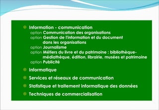  Information - communication
   option Communication des organisations
   option Gestion de l'information et du document
          dans les organisations
   option Journalisme
   option Métiers du livre et du patrimoine : bibliothèque-
          médiathèque, édition, librairie, musées et patrimoine
   option Publicité

 Informatique

 Services et réseaux de communication

 Statistique et traitement informatique des données

 Techniques de commercialisation
 