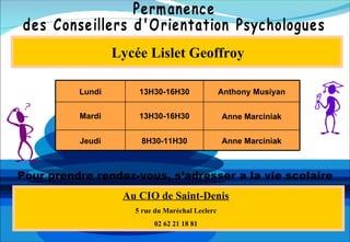 Lycée Lislet Geoffroy

          Lundi       13H30-16H30                Anthony Musiyan


          Mardi       13H30-16H30                Anne Marciniak


          Jeudi       8H30-11H30                 Anne Marciniak



Pour prendre rendez-vous, s’adresser a la vie scolaire
                   Au CIO de Saint-Denis
                     5 rue du Maréchal Leclerc
                          02 62 21 18 81
 