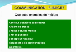 COMMUNICATION, PUBLICITÉ
     Quelques exemples de métiers

Acheteur d’espaces publicitaires
Attaché de presse
Chargé d’études médias
Chef de publicité
Concepteur rédacteur
Responsable de communication
Webmestre
 