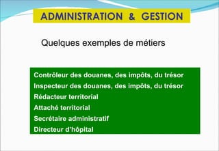 ADMINISTRATION & GESTION

  Quelques exemples de métiers


Contrôleur des douanes, des impôts, du trésor
Inspecteur des douanes, des impôts, du trésor
Rédacteur territorial
Attaché territorial
Secrétaire administratif
Directeur d’hôpital
 